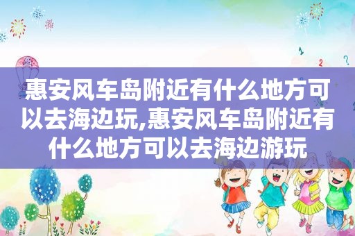 惠安风车岛附近有什么地方可以去海边玩,惠安风车岛附近有什么地方可以去海边游玩