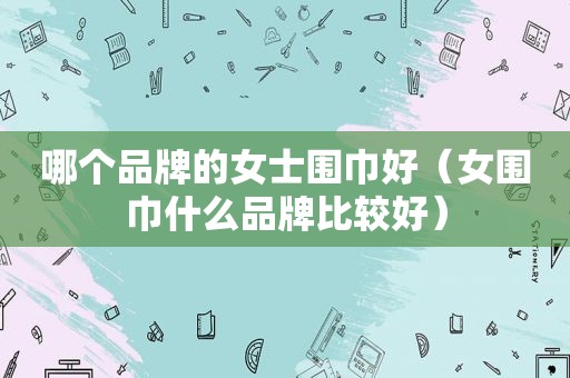 哪个品牌的女士围巾好（女围巾什么品牌比较好）