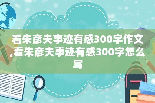 看朱彦夫事迹有感300字作文,看朱彦夫事迹有感300字怎么写