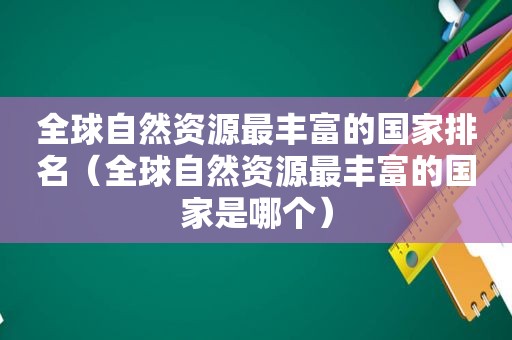 全球自然资源最丰富的国家排名（全球自然资源最丰富的国家是哪个）