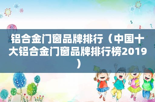 铝合金门窗品牌排行（中国十大铝合金门窗品牌排行榜2019）