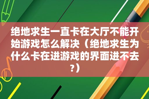 绝地求生一直卡在大厅不能开始游戏怎么解决（绝地求生为什么卡在进游戏的界面进不去?）