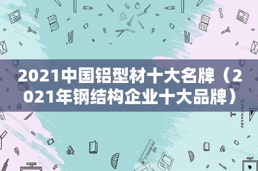 2021中国铝型材十大名牌（2021年钢结构企业十大品牌）