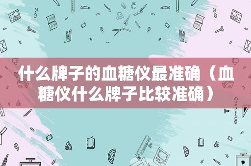 什么牌子的血糖仪最准确（血糖仪什么牌子比较准确）