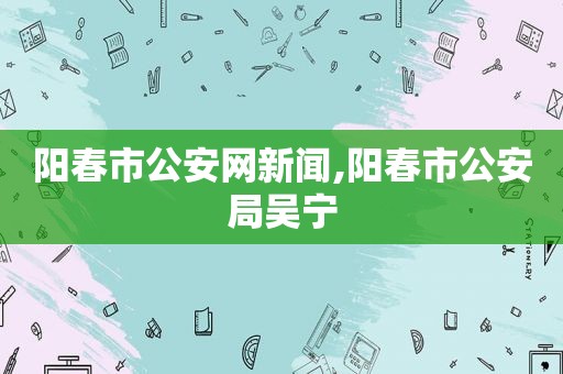 阳春市公安网新闻,阳春市公安局吴宁