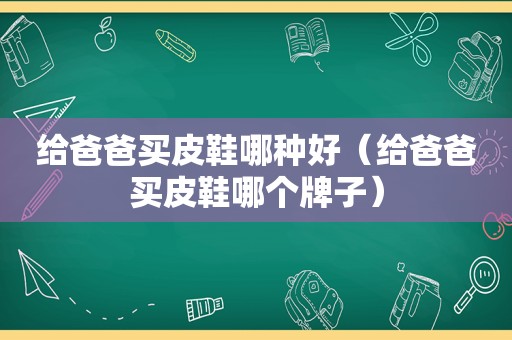 给爸爸买皮鞋哪种好（给爸爸买皮鞋哪个牌子）