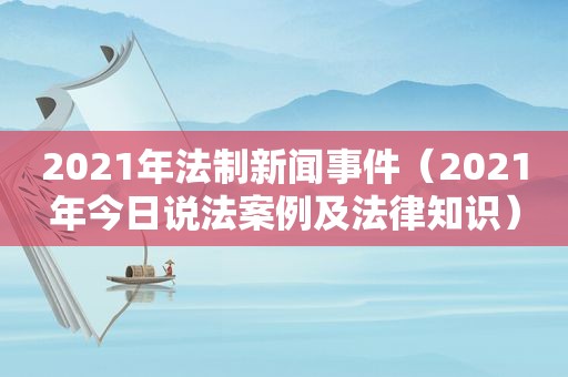 2021年法制新闻事件（2021年今日说法案例及法律知识）