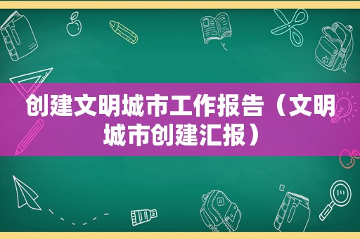 创建文明城市工作报告（文明城市创建汇报）