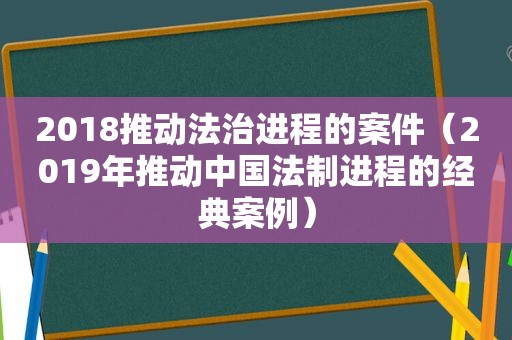 2018推动法治进程的案件（2019年推动中国法制进程的经典案例）