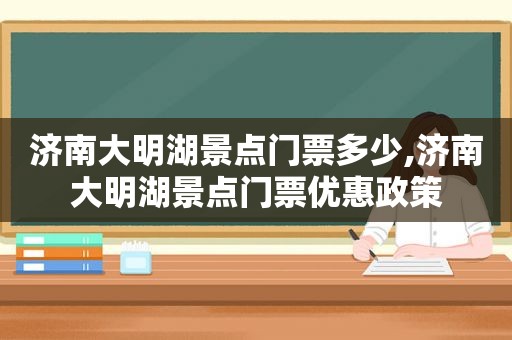 济南大明湖景点门票多少,济南大明湖景点门票优惠政策