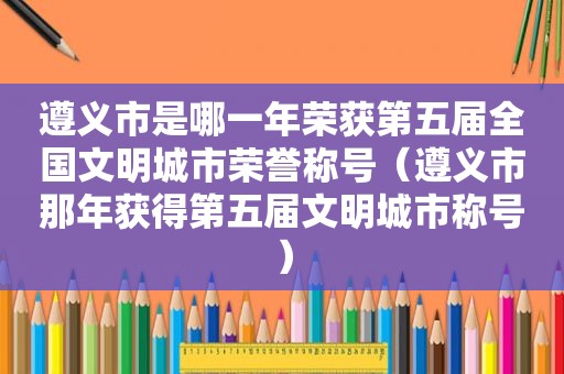 遵义市是哪一年荣获第五届全国文明城市荣誉称号（遵义市那年获得第五届文明城市称号）