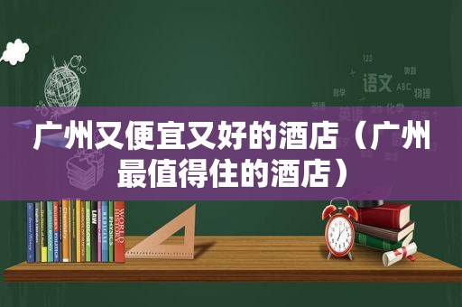 广州又便宜又好的酒店（广州最值得住的酒店）