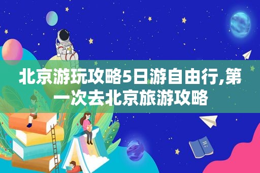 北京游玩攻略5日游自由行,第一次去北京旅游攻略