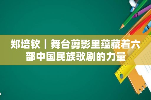 郑培钦｜舞台剪影里蕴藏着六部中国民族歌剧的力量