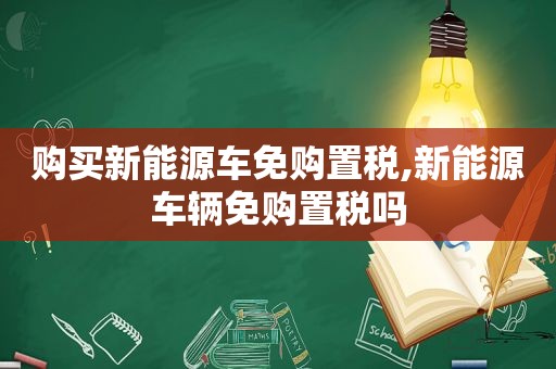 购买新能源车免购置税,新能源车辆免购置税吗