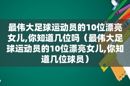 最伟大足球运动员的10位漂亮女儿,你知道几位吗（最伟大足球运动员的10位漂亮女儿,你知道几位球员）