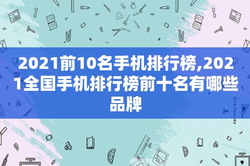 2021前10名手机排行榜,2021全国手机排行榜前十名有哪些品牌