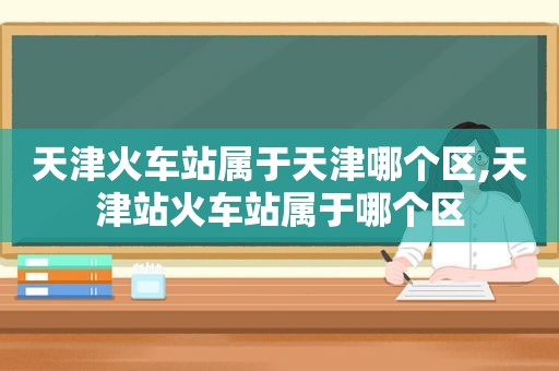 天津火车站属于天津哪个区,天津站火车站属于哪个区