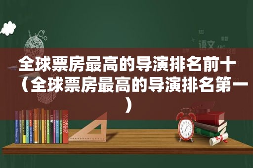 全球票房最高的导演排名前十（全球票房最高的导演排名第一）