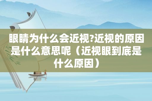 眼睛为什么会近视?近视的原因是什么意思呢（近视眼到底是什么原因）