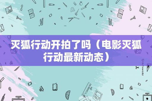 灭狐行动开拍了吗（电影灭狐行动最新动态）