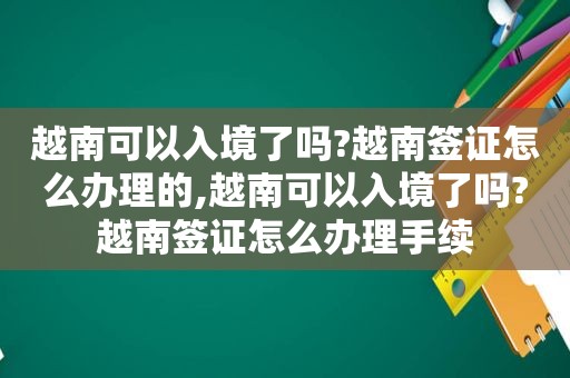 越南可以入境了吗?越南签证怎么办理的,越南可以入境了吗?越南签证怎么办理手续