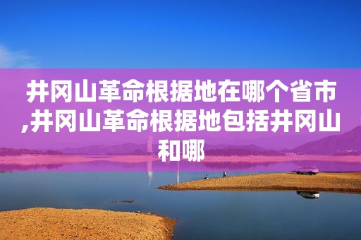 井冈山革命根据地在哪个省市,井冈山革命根据地包括井冈山和哪