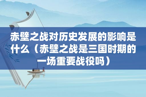 赤壁之战对历史发展的影响是什么（赤壁之战是三国时期的一场重要战役吗）