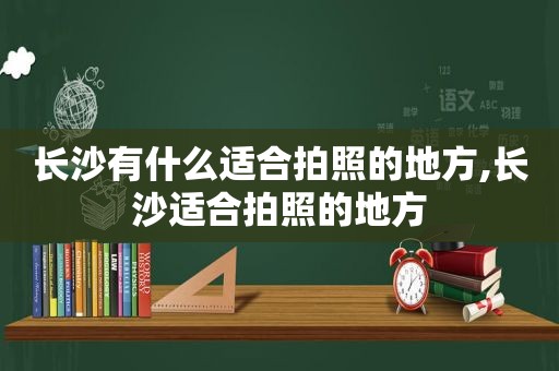 长沙有什么适合拍照的地方,长沙适合拍照的地方