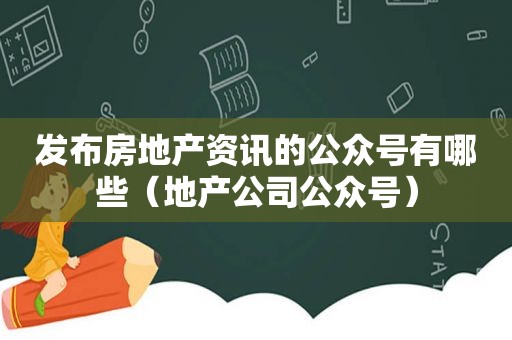 发布房地产资讯的公众号有哪些（地产公司公众号）