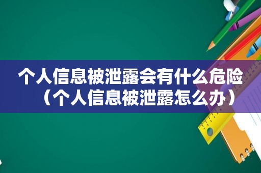 个人信息被泄露会有什么危险（个人信息被泄露怎么办）