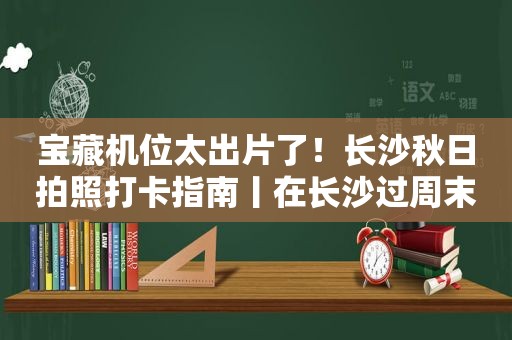 宝藏机位太出片了！长沙秋日拍照打卡指南丨在长沙过周末