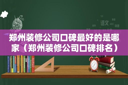 郑州装修公司口碑最好的是哪家（郑州装修公司口碑排名）