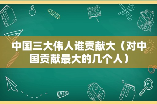 中国三大伟人谁贡献大（对中国贡献最大的几个人）