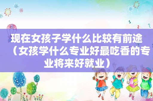 现在女孩子学什么比较有前途（女孩学什么专业好最吃香的专业将来好就业）