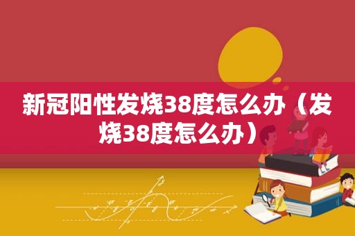 新冠阳性发烧38度怎么办（发烧38度怎么办）