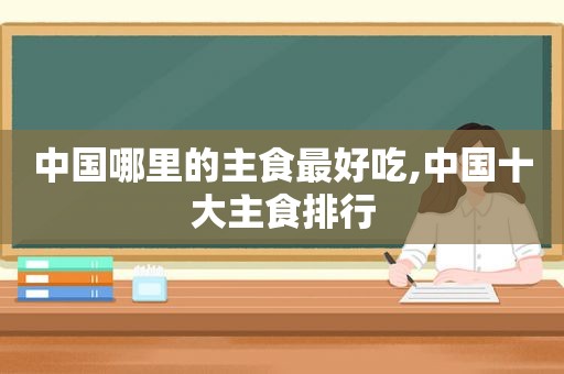 中国哪里的主食最好吃,中国十大主食排行