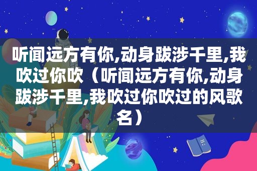 听闻远方有你,动身跋涉千里,我吹过你吹（听闻远方有你,动身跋涉千里,我吹过你吹过的风歌名）