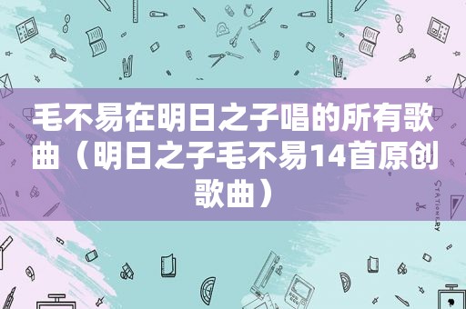 毛不易在明日之子唱的所有歌曲（明日之子毛不易14首原创歌曲）