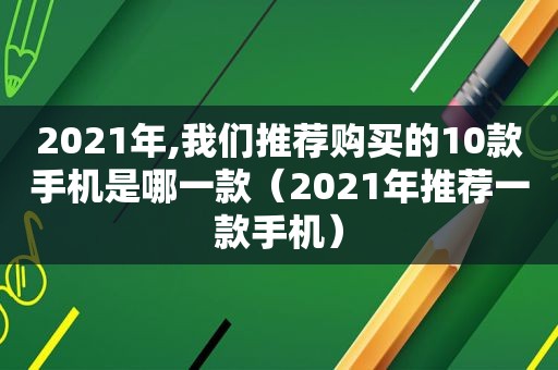 2021年,我们推荐购买的10款手机是哪一款（2021年推荐一款手机）