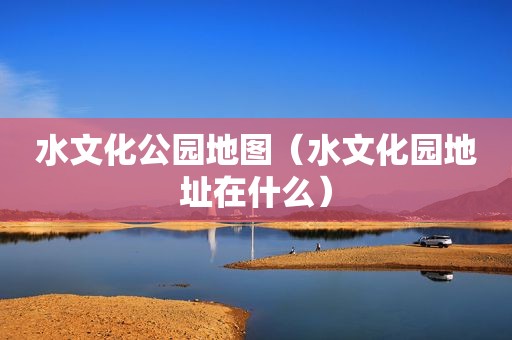 水文化公园地图（水文化园地址在什么）