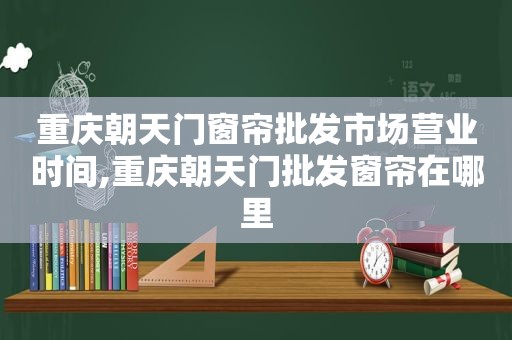 重庆朝天门窗帘批发市场营业时间,重庆朝天门批发窗帘在哪里