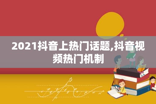 2021抖音上热门话题,抖音视频热门机制