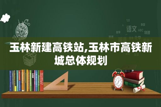 玉林新建高铁站,玉林市高铁新城总体规划