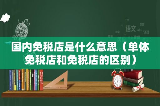 国内免税店是什么意思（单体免税店和免税店的区别）