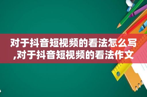 对于抖音短视频的看法怎么写,对于抖音短视频的看法作文