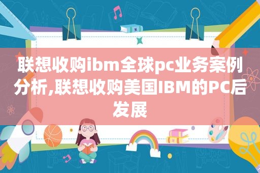 联想收购ibm全球pc业务案例分析,联想收购美国IBM的PC后发展