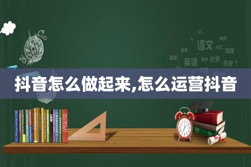 抖音怎么做起来,怎么运营抖音