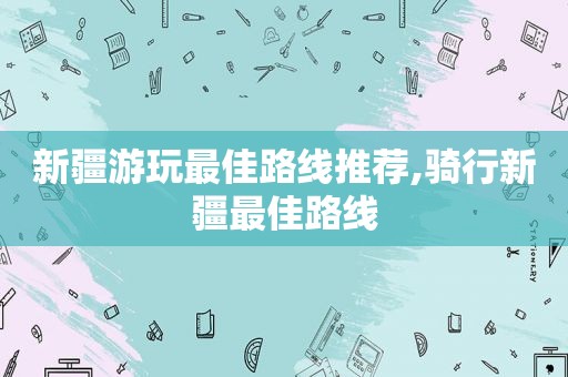 新疆游玩最佳路线推荐,骑行新疆最佳路线