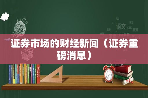 证券市场的财经新闻（证券重磅消息）